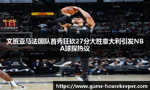 文班亚马法国队首秀狂砍27分大胜意大利引发NBA球探热议