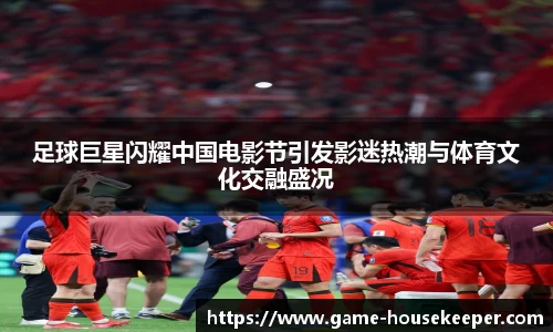 足球巨星闪耀中国电影节引发影迷热潮与体育文化交融盛况